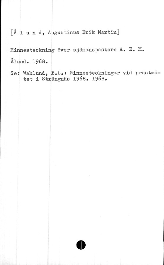  ﻿[Ålund, Augustinus Erik Martin]
Minnesteckning över sjömanspastorn A. E. M.
Ålund. 19é8.
Se: Wahlund, B.L.: Minnesteckningar vid prästmö'
tet i Strängnäs 1968. 1968.