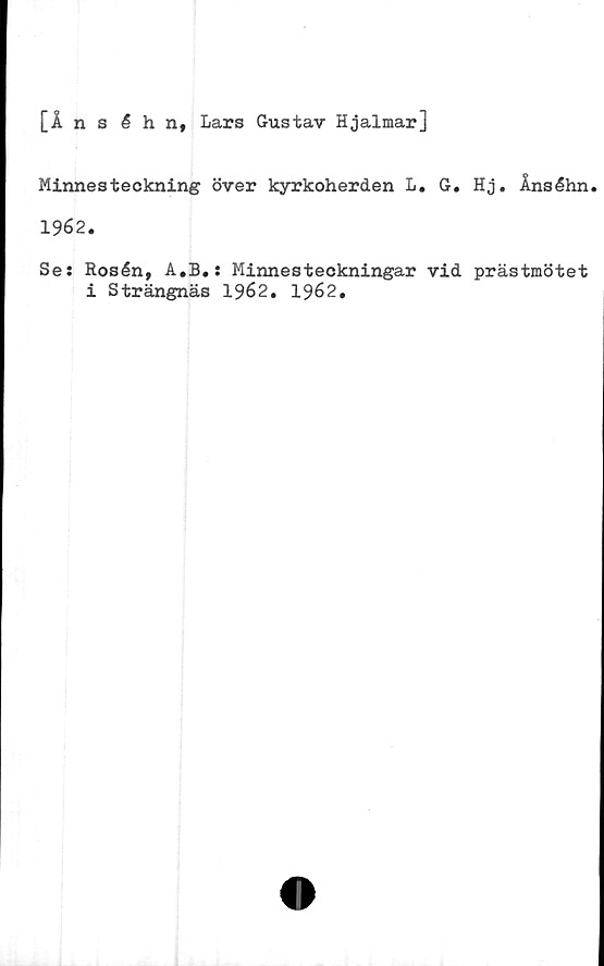  ﻿[Ånséhn, Lars Gustav Hjalmar]
Minnesteckning över kyrkoherden L. G. Hj. Ånséhn
1962.
Se: Rosén, A.B.: Minnesteckningar vid prästmötet
i Strängnäs 1962. 1962.