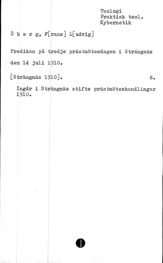  ﻿Teologi
Praktisk teol
Kybemetik
Öberg, P[rans] L[udvig]
Predikan på tredje prästmötesdagen i Strängnäs
den 14 juli 1910.
[Strängnäs 1910].	8.
Ingår i Strängnäs stifts prästmöteshandlingar
1910.
