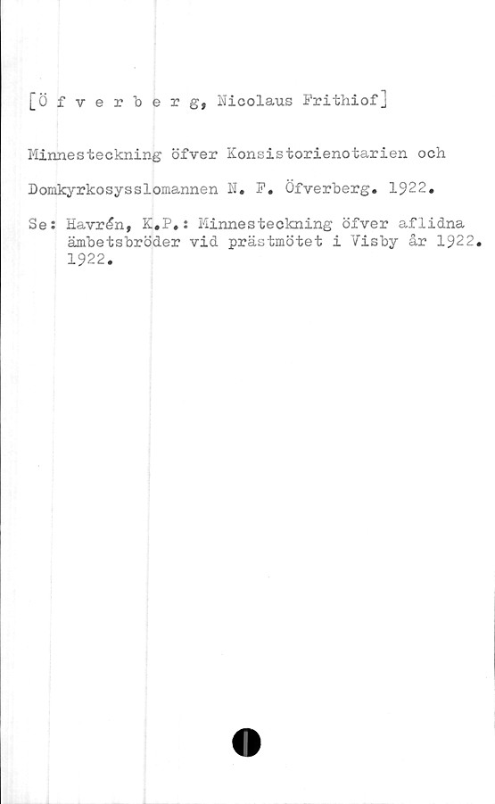  ﻿[Öfverberg, Nicolaus Prithiof]
Minnesteckning öfver Konsistorienotarien och
Domkyrkosysslomannen N. F. Öfverberg. 1922.
Se: Havrén, K.P.: Minnesteckning öfver aflidna
ämbetsbröder vid prästmötet i Visby år 1922.
1922.