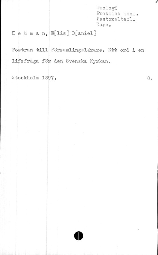  ﻿Teologi
Praktisk teol.
Pastoralteol.
Kaps.
Heuman, E[lis] D[aniel]
Fostran till Eörsamlingslärare. Ett ord i en
lifsfråga för den Svenska Kyrkan.
Stockholm 1897