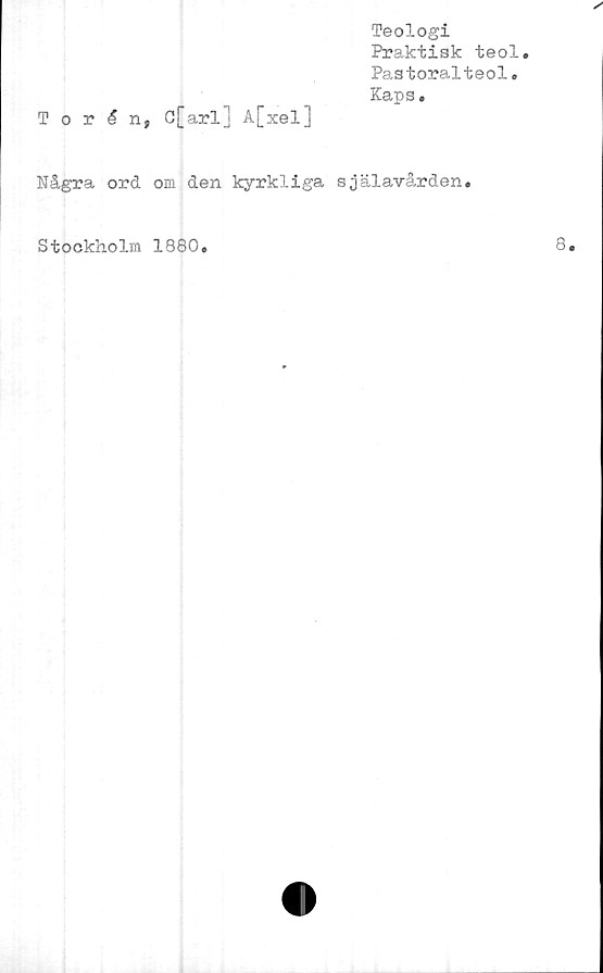  ﻿Teologi
Praktisk teol.
Pastoralteol.
Kaps •
Torén, C[arl] A[xel]
Några ord om den kyrkliga själavården.
Stockholm 1880