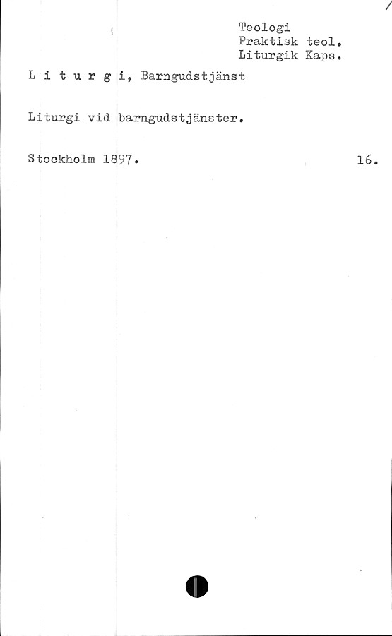 ﻿/
Teologi
Praktisk teol.
Liturgik Kaps.
Liturgi, Barngudstjänst
Liturgi vid barngudstjänster.
Stockholm 1897»	lé.
