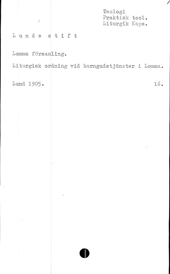  ﻿Teologi
Praktisk teol
Liturgik Kaps
/
Lunds stift
Lomma församling.
Liturgisk ordning vid barngudstjänster i Lomma.
Lund 1905*
16.