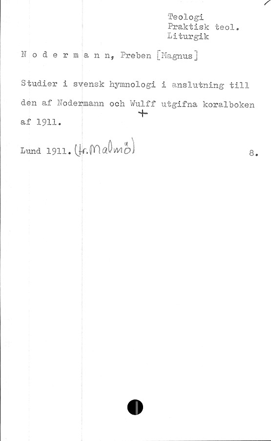  ﻿Nodermann,
Teologi
Praktisk teol.
Liturgik
Preben [Magnus]
Studier i svensk hymnologi i anslutning till
den af Nodermann och Wulff utgifna koralboken
-f-
af 1911.
Lund 1911. (|f. fOaöfcVI
8