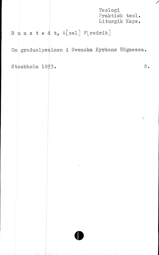  ﻿Teologi
Praktisk teol
Liturgik Kaps
/
Runstedt, A[xel] F[.redrik]
Om gradualpsalmen i Svenska Kyrkans Högmessa.
Stockholm 1893.
8.
f