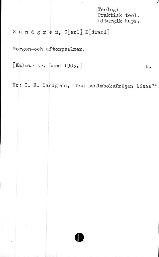  ﻿Teologi
Praktisk teol.
Liturgik Kaps.
Sandgren, C[arl] E[dward]
Morgon-och aftonpsalmer.
[Kalmar tr. Lund 1903»]
8.
Ur: C. E. Sandgren, "Kan psalmboksfrågan lösas