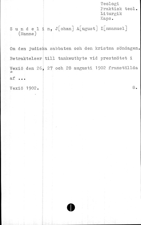  ﻿Teologi
Praktisk teol.
Liturgik
Kaps.
Sundelin, jj_ohan] Aj_ugust] I[mmanuel]
(Manne)
Om den judiska sabbaten och den kristna söndagen.
Betraktelser till tankeutbyte vid prestmötet i
Wexiö den 26, 27 och 28 augusti 1902 framställda
af ...
Vexiö 1902.	8.