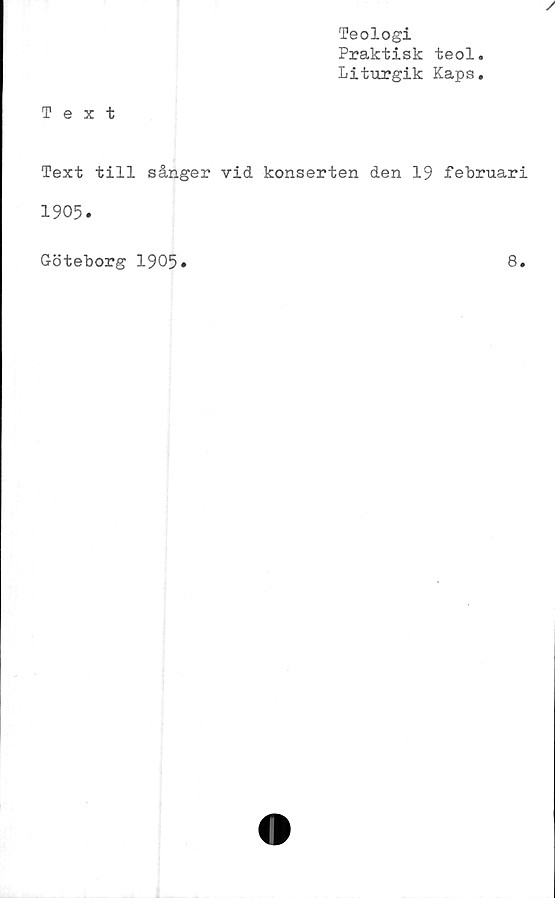  ﻿Teologi
Praktisk teol.
Liturgik Kaps.
Text
Text till sånger vid konserten den 19 februari
1905.
Göteborg 1905
8