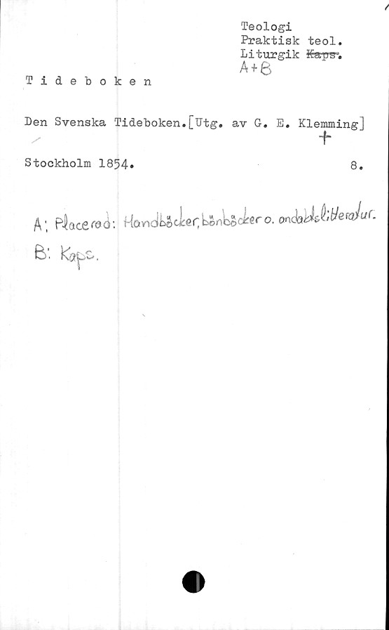 ﻿Teologi
Praktisk teol.
Liturgik Kapg1.
A+e
Tideboken
Den Svenska Tideboken.[Utg. av G. E. Klemmingj
■f
Stockholm 1854»	8.
A; Placeroi: HöndUcier;LAnUd**’o. onSoklJ^Juf.
