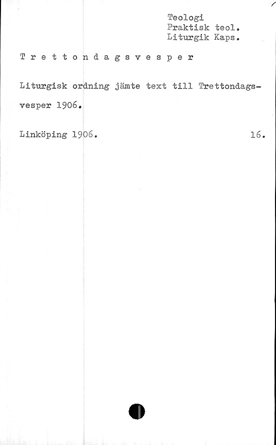  ﻿Teologi
Praktisk teol
Liturgik Kaps
Trettondagsvesper
Liturgisk ordning jämte text till Trettondags-
vesper 1906.
Linköping 1906
16