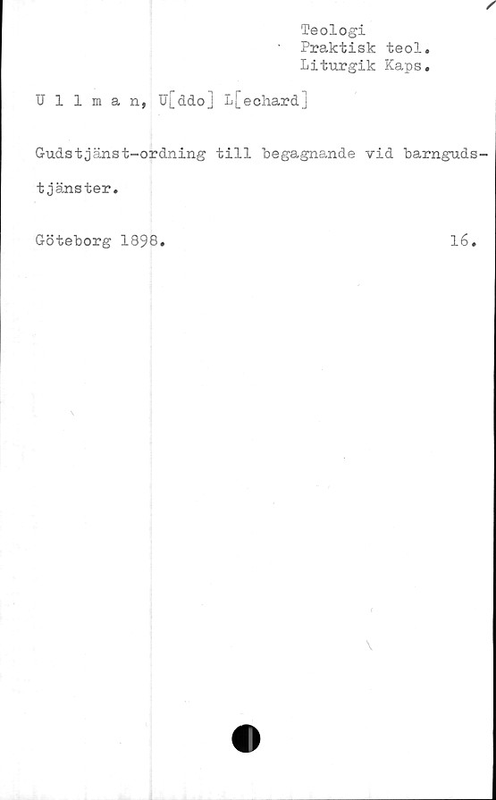  ﻿Teologi
Praktisk teol.
Liturgik Kaps.
Ullman, U[ddo] L[echard]
Gudstjänst-ordning till "begagnande vid barnguds-
tjänster.
Göteborg 1898
16
