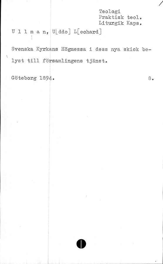  ﻿Ullman,
Teologi
Praktisk teol,
Liturgik Kaps.
U|_ddo] L[echard]
Svenska Kyrkans Högmessa i dess nya skick be
lyst till församlingens tjänst.
Göteborg 1894