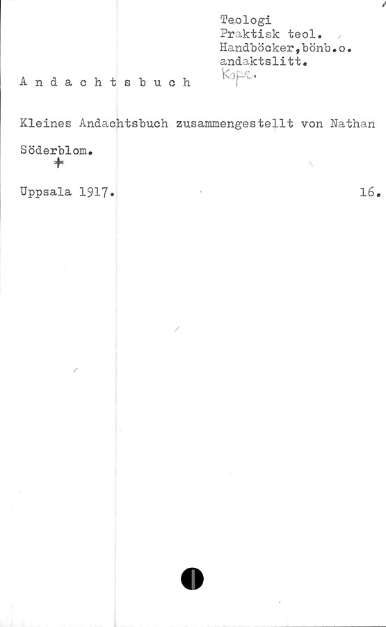  ﻿Andachtsbuch
Teologi
Praktisk teol.
Handböcker,bönb•
andaktslitt.
o.
Kleines Andachtsbuch zusammengestellt von Nathan
Söderblom.
Uppsala 1917
16