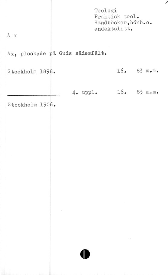  ﻿Teologi
Praktisk teol.
Handböcker,bönb.o.
andaktslitt.
Ax, plockade på Guds sädesfält.
Stockholm 1898.		lé.	83 m.m
	4. uppl.	16.	83 m.m
Stockholm 1906.