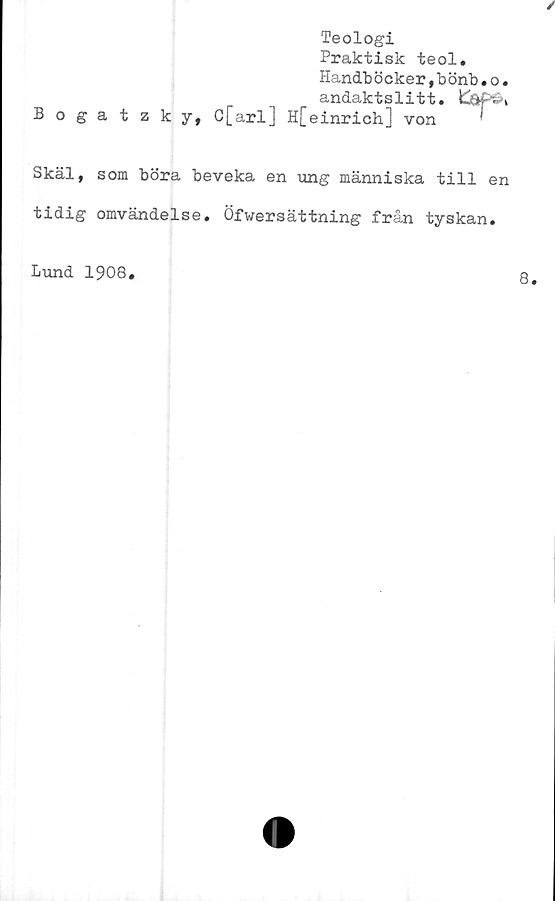  ﻿Teologi
Praktisk teol.
Handböcker,b önb.o.
andaktslitt.
Bogatzky, C[arl] H[einrich] von

Skäl, som böra beveka en -ung människa till en
tidig omvändelse. Öfwersättning från tyskan.