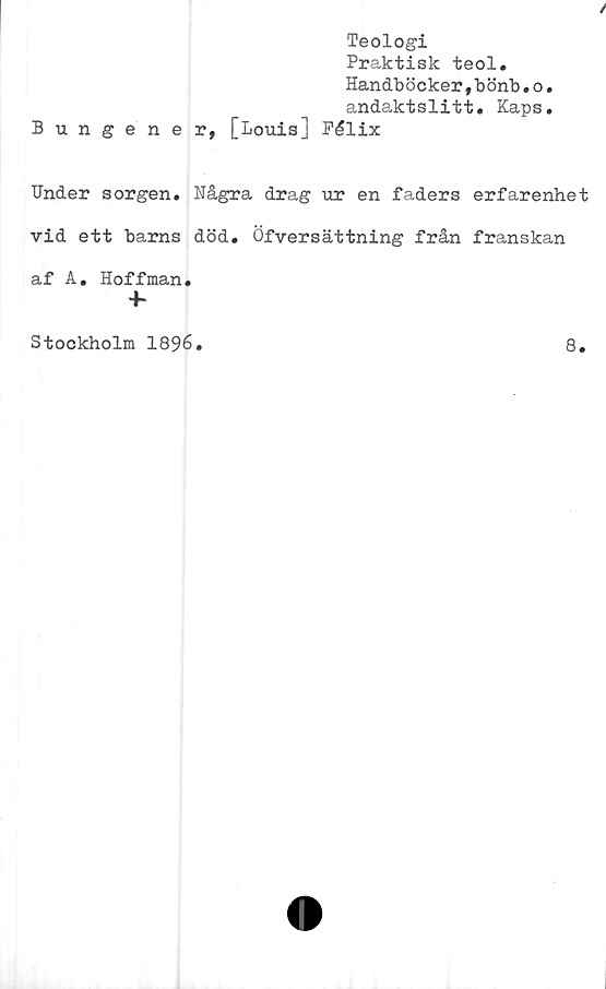  ﻿Teologi
Praktisk teol.
Handböcker,bönb.o.
andaktslitt. Kaps.
Bungener, [Louis] Pélix
Under sorgen. Några drag ur en faders erfarenhet
vid ett barns död. Öfversättning från franskan
af A. Hoffman.
Stockholm 1896
8