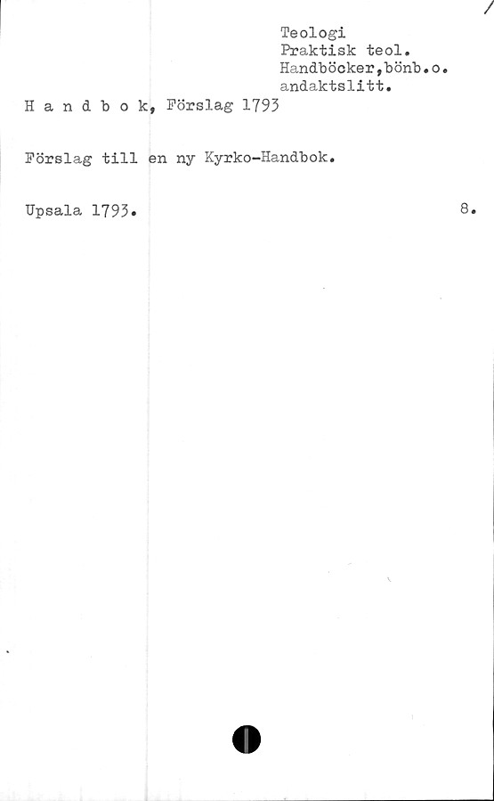  ﻿Teologi
Praktisk teol.
Handböcker,bönb.o.
andaktslitt.
Handbok, Förslag 1793
Förslag till en ny Kyrko-Handbok.
Upsala 1793»
8.
