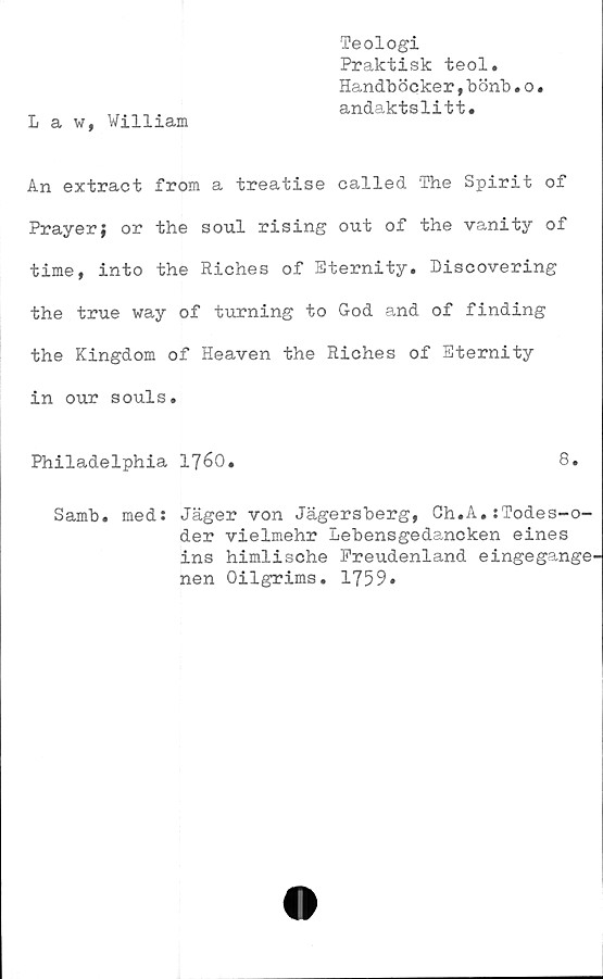  ﻿L a w, William
Teologi
Praktisk teol.
Handböcker,bönb.o.
andaktslitt*
An extract from a treatise called The Spirit of
Prayer; or the soul rising out of the vanity of
time, into the Riches of Eternity. Discovering
the true way of turning to God and of finding
the Kingdom of Heaven the Riches of Eternity
in our souls.
Philadelphia 1760.	8.
Samb. med: Jäger von Jägersberg, Ch.A.:Todes-o-
der vielmehr Lebensgedancken eines
ins himlische Freudenland eingegange^
nen Oilgrims. 1759»