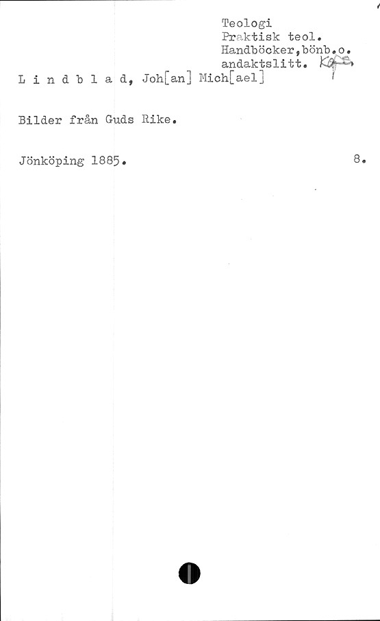  ﻿Teologi
Praktisk teol.
Handböcker,bönb•o.
andaktslitt.
Lindblad, Joh[an] Mich[ael]	1
Bilder från Guds Rike.
Jönköping 1885
8