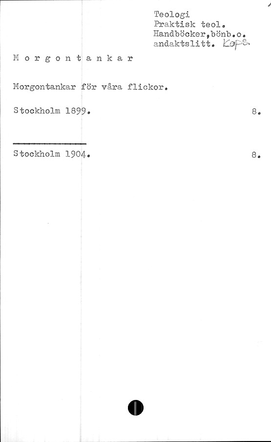  ﻿Teologi
Praktisk teol.
Handböcker,bönb.o.
andaktslitt. pS»
Morgontankar
Morgontankar för våra flickor.
Stockholm 1899»	8
Stockholm 1904»
8