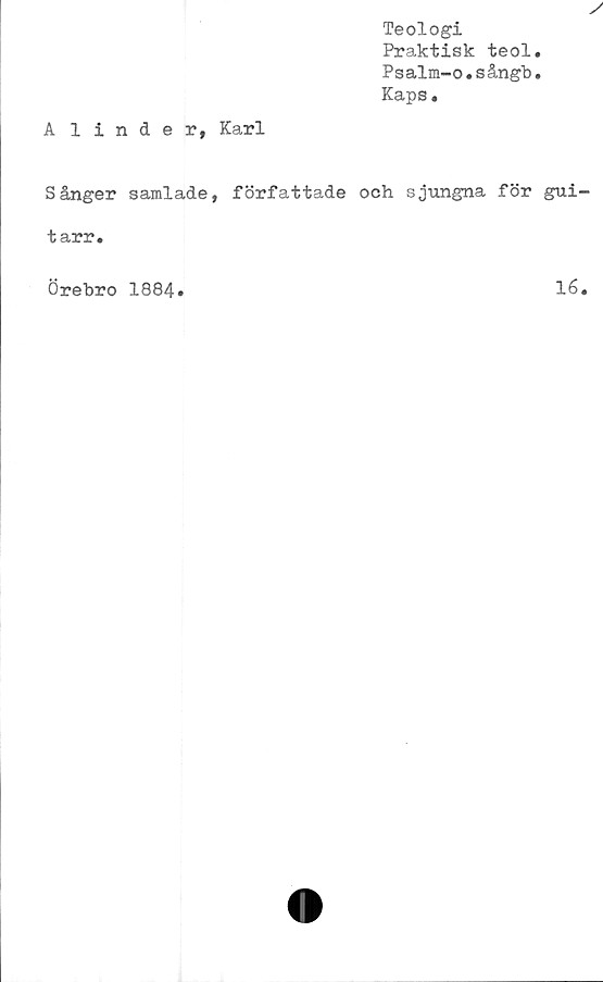  ﻿Teologi
Praktisk teol.
Psalm-o.sångb *
Kaps.
Alinder, Karl
Sånger samlade, författade och sjungna för gui
tarr.
Örebro 1884
16