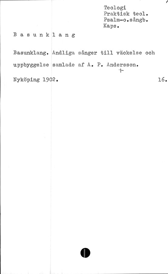  ﻿Teologi
Praktisk teol.
Psalm-o.sångb.
Kaps.
Basunklang
Basunklang. Andliga sånger till väckelse och
uppbyggelse samlade af A. P. Andersson.
t-
Nyköping 1902.	16