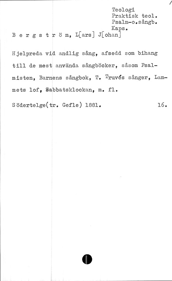  ﻿Teologi
Praktisk teol.
Psalm-o.sångb.
Kaps.
Bergström, L[ars] j[ohan]
Hjelpreda vid andlig sång, af sedd som bihang
till de mest använda sångböcker, såsom Psal-
misten, Barnens sångbok, T. Truvås sånger, Lam-
mets lof, Sabbatsklockan, m. fl.
Södertelge(tr. Gefle) 1881.	16.