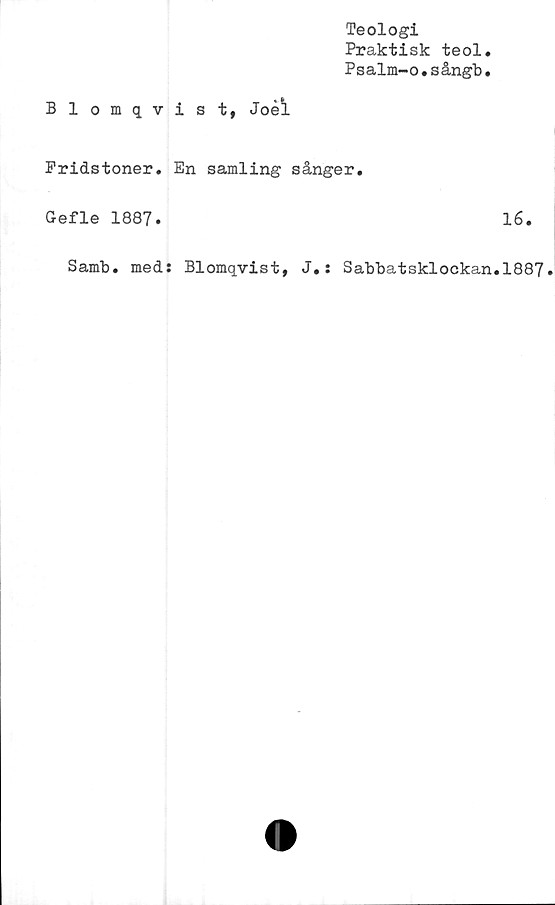  ﻿Teologi
Praktisk teol.
Psalm-o.sångb.
Blomqvist, Joéi
Pridstoner. En samling sånger.
Gefle 1887.	16.
Samb. med: Blomqvist, J.: Sabbatsklockan.1887