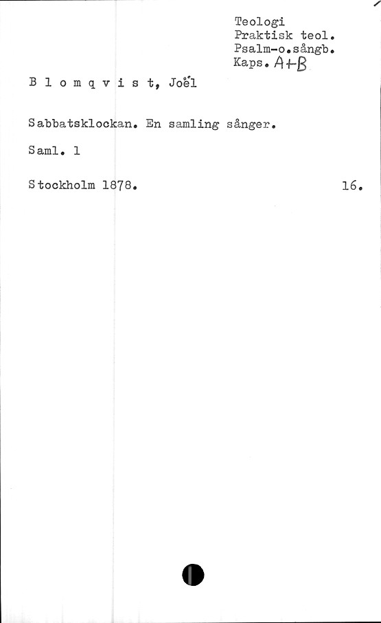  ﻿Teologi
Praktisk teol
Psalm-o.sångb
Kaps. f-g
Blomqvist, Joel
Sabbatsklockan. En samling sånger.
Sami. 1
Stockholm 1878