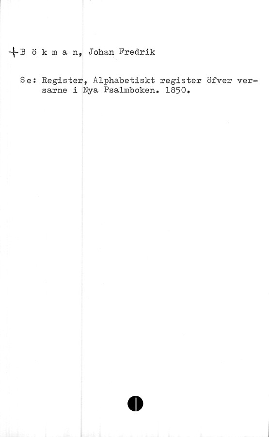  ﻿-4-Bökman, Johan Fredrik
Se: Register, Alphabetiskt register öfver ver-
sarne i Nya Psalmboken. 1850.