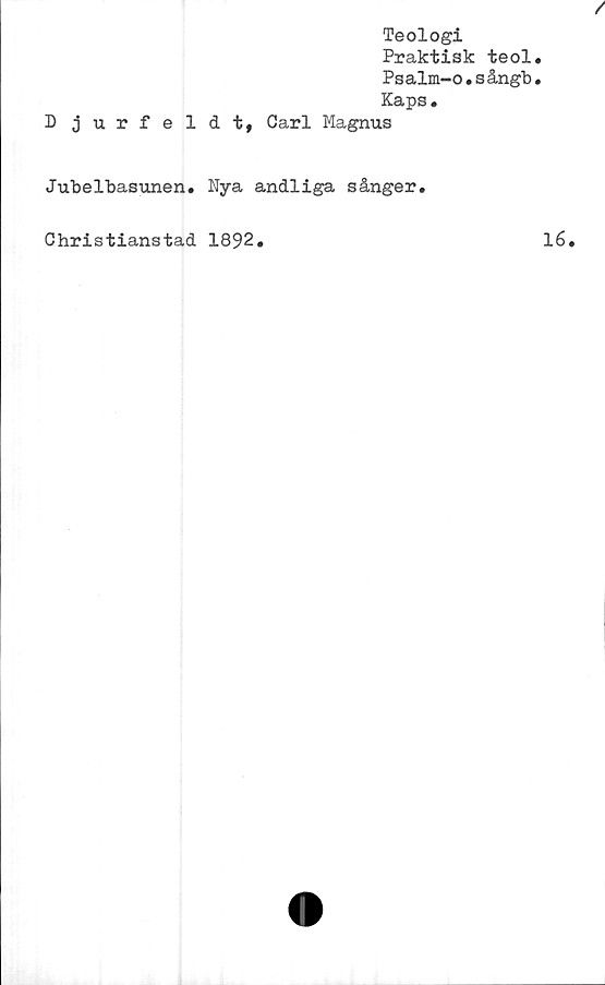  ﻿Teologi
Praktisk teol.
Psalm-o•s ångb•
Kaps.
D jurfeldt, Carl Magnus
Jubelbasunen. Nya andliga sånger.
Christianstad 1892.	lé.