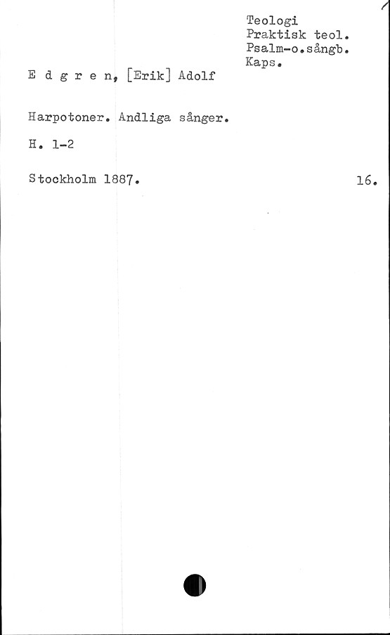  ﻿Teologi
Praktisk teol
Psalm-o.sångb
Kaps.
Edgren, [Erik] Adolf
Harpotoner. Andliga sånger.
H. 1-2
Stockholm 1887