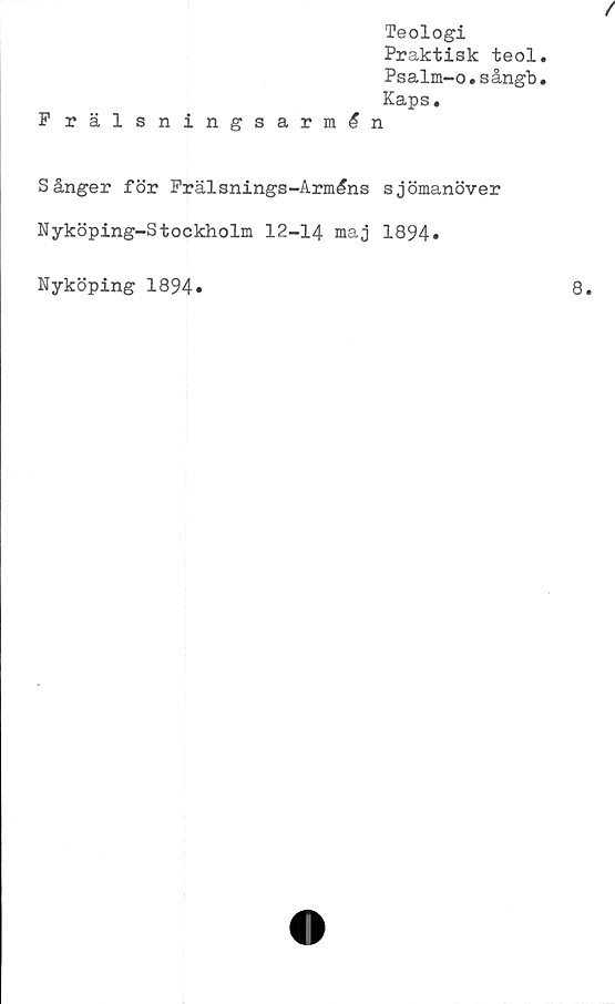  ﻿/
Teologi
Praktisk teol.
Psalm-o.sångb.
Kaps.
Frälsningsarmén
Sånger för Frälsnings-Arméns sjömanöver
Nyköping-Stockholm 12-14 maj 1894.
Nyköping 1894
8
