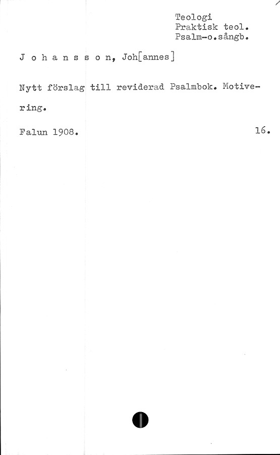  ﻿Teologi
Praktisk teol.
Psalm-o.sångb.
J ohansson,
Joh[annes]
Nytt förslag till reviderad Psalmbok. Motive-
ring.
Falun 1908
16