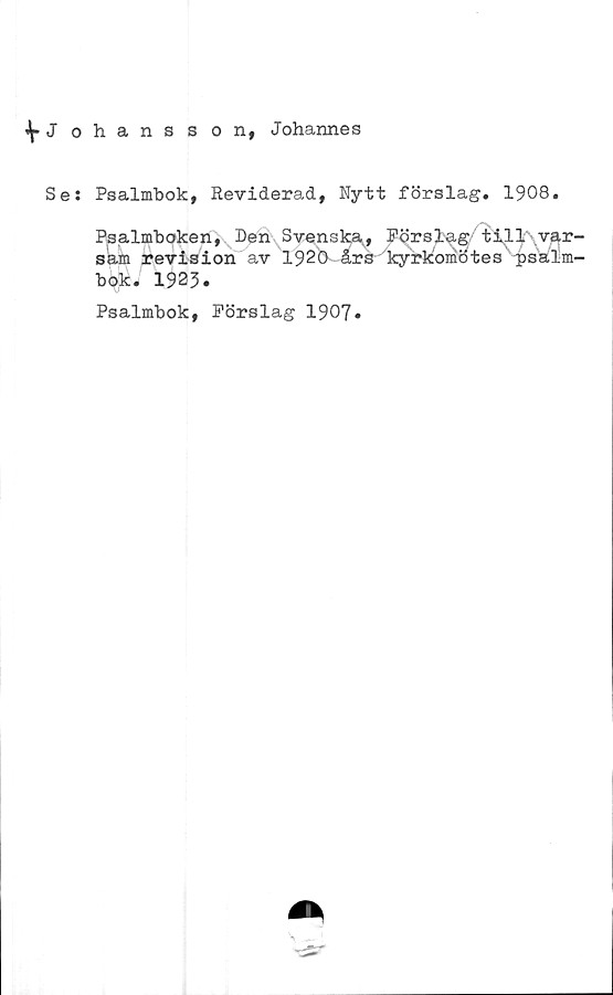  ﻿^Johansson, Johannes
Se: Psalmbok, Reviderad, Nytt förslag. 1908.
Psalmboken, Den Svenska,, P^rsl^g t il 1\var-
sam revision av 1920 års kyrkomötes'‘■psalm-
bok. 1923.
Psalmbok, Förslag 1907*