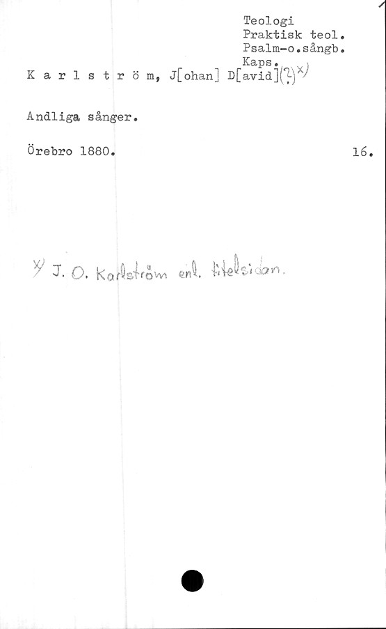  ﻿Karlström,
Teologi
Praktisk teol
Psalm-o.sångb
Kaps. i
j[ohan] D[avid](^-) '
Andliga sånger.
Örebro 1880.
3• O- kof^s-irovvi
