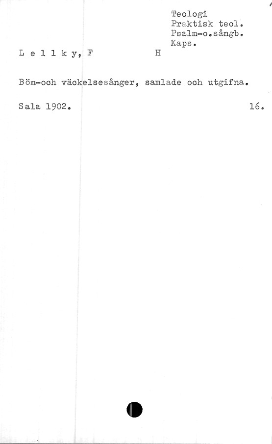  ﻿Lellky, F
Teologi
Praktisk teol.
Psalm-o,sångb.
Kaps.
Bön—och väckelsesånger, samlade och utgifna.
Sala 1902,
16.