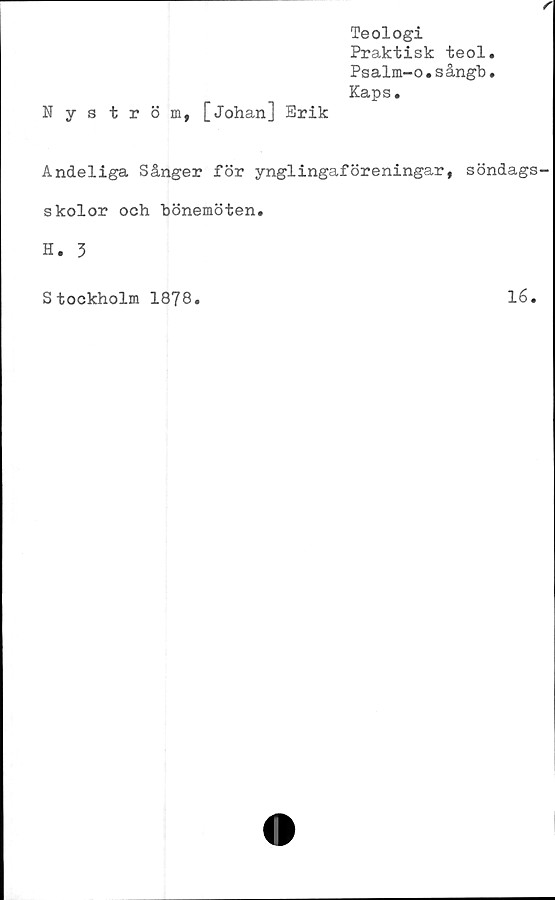  ﻿r
Nyström, [Johan] Erik
Teologi
Praktisk teol.
Psalm-o.sångb.
Kaps.
Andeliga Sånger för ynglingaföreningar, söndags
skolor och bönemöten.
H. 3
Stockholm 1878.	16.
