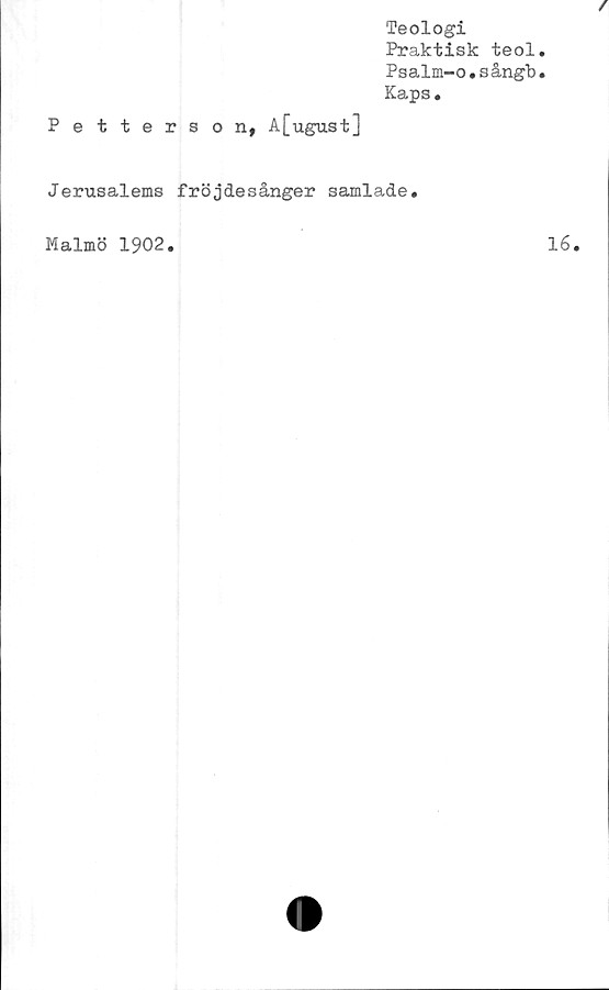  ﻿Petterson, A[ugust]
Teologi
Praktisk teol.
Psalm-o.sångb.
Kaps.
Jerusalems fröjdesånger samlade.
Malmö 1902
16