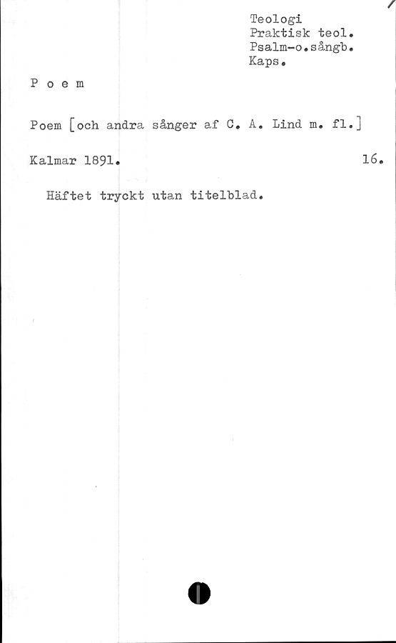  ﻿Teologi
Praktisk teol
Psalm-o.sångb
Kaps.
Poem
Poem [och andra sånger af C. A. Lind m. fl
Kalmar 1891.
Häftet tryckt utan titelblad