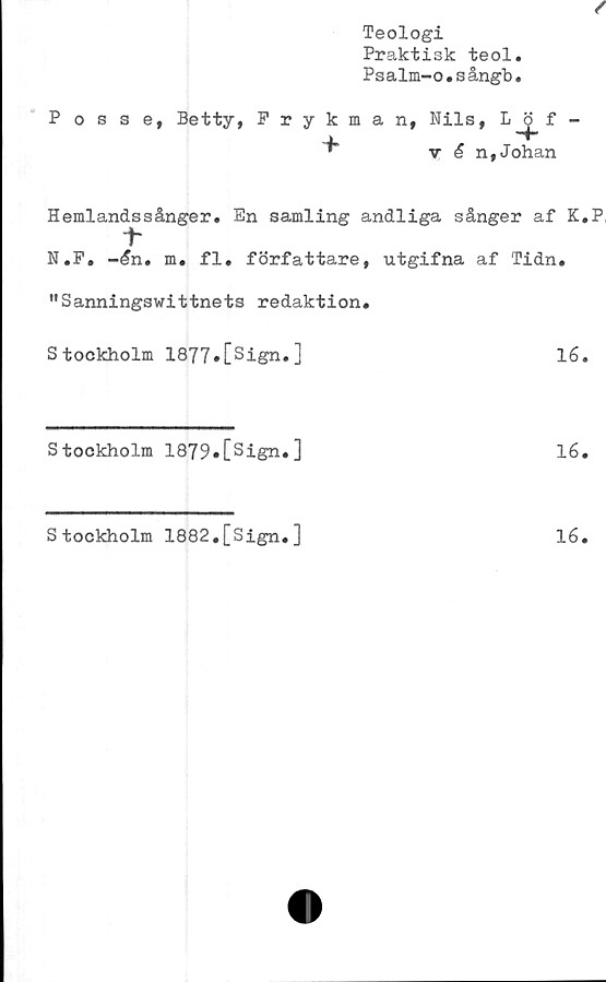  ﻿Teologi
Praktisk teol.
Psalm-o.sångb.
Posse,
Betty, Prykman,
Nils,
v é n,Johan
Hemlandssånger. En samling andliga sånger af K.P,
1“
N.F. -£n. m. fl. författare, utgifna af Tidn.
"Sanningswittnets redaktion.
Stockholm 1877»Csign.]	16.
Stockholm 1879«[sign.]	16.
Stockholm 1882.[Sign.]
16
