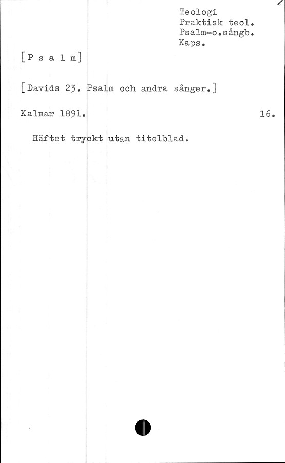  ﻿Teologi
Praktisk teol
Psalm-o.sångb
Kaps.
[Psalm]
[Davids 23. Psalm och andra sånger.]
Kalmar 1891.
Häftet tryckt utan titelblad