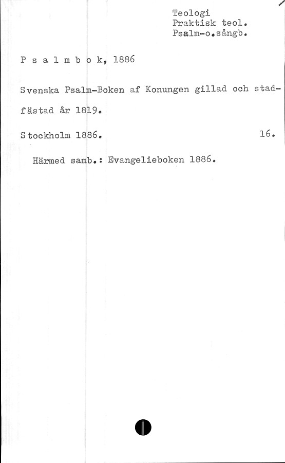  ﻿Teologi
Praktisk teol
Psalm-o.sångb
Psalmbok, 1886
Svenska Psalm-Boken af Konungen gillad och stad'
fästad år 1819»
Stockholm 1886.	16.
Härmed samb.: Evangelieboken 1886.