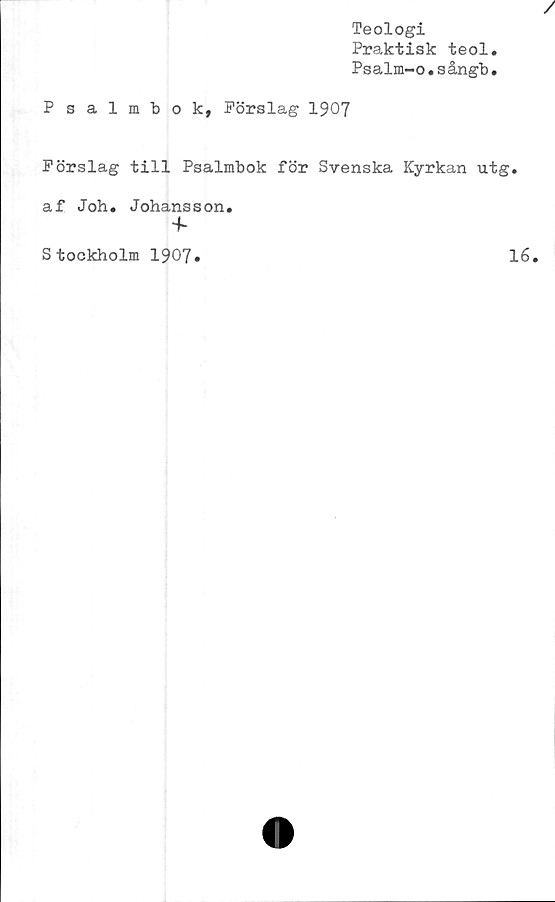  ﻿Teologi
Praktisk teol
Psalm-o.sångb
Psalmbok, Förslag 1907
Förslag till Psalmbok för Svenska Kyrkan utg.
af Joh. Johansson.
+•
Stockholm 1907»
16