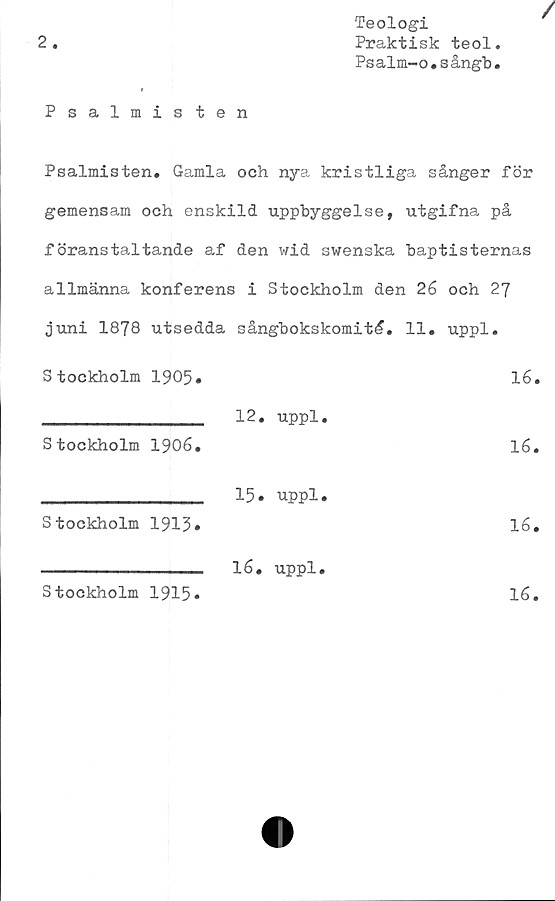  ﻿2
Teologi
Praktisk teol
Psalm-o.sångb
Psalmisten
Psalmisten. Gamla och nya kristliga sånger för
gemensam och enskild uppbyggelse, utgifna på
föranstaltande af den wid swenska baptisternas
allmänna konferens i Stockholm den 26 och 27
Juni 1878 utsedda sångbokskomité. 11. uppl.
Stockholm 1905»	16.
_________________ 12.	uppl.
Stockholm 1906.	16.
________________ 15• uppl.
Stockholm 1915.	16.
----------------- 16.	uppl.
Stockholm 1915»	16.