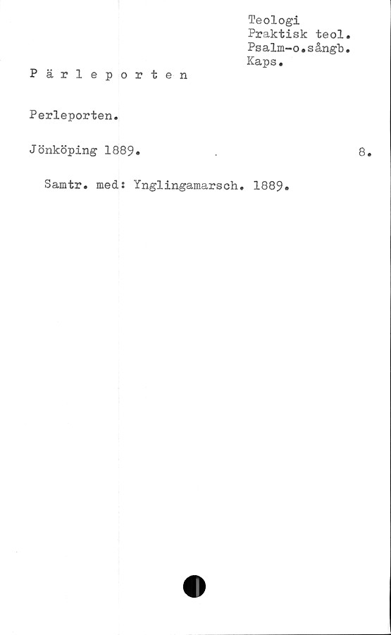  ﻿Pärleporten
Teologi
Praktisk teol
Psalm-o.sångb
Kaps.
Perleporten.
Jönköping 1889*
Samtr. med: Ynglingamarsch. 1889