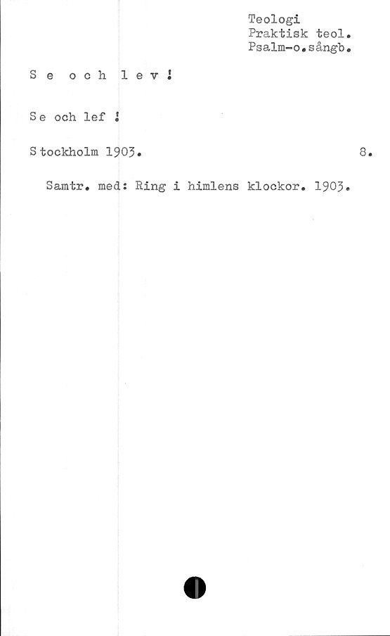  ﻿Teologi
Praktisk teol
Psalm-o.sångb
Se och levi
Se och lef i
Stockholm 1903*
Samtr. med: Ring i himlens klockor. 1903