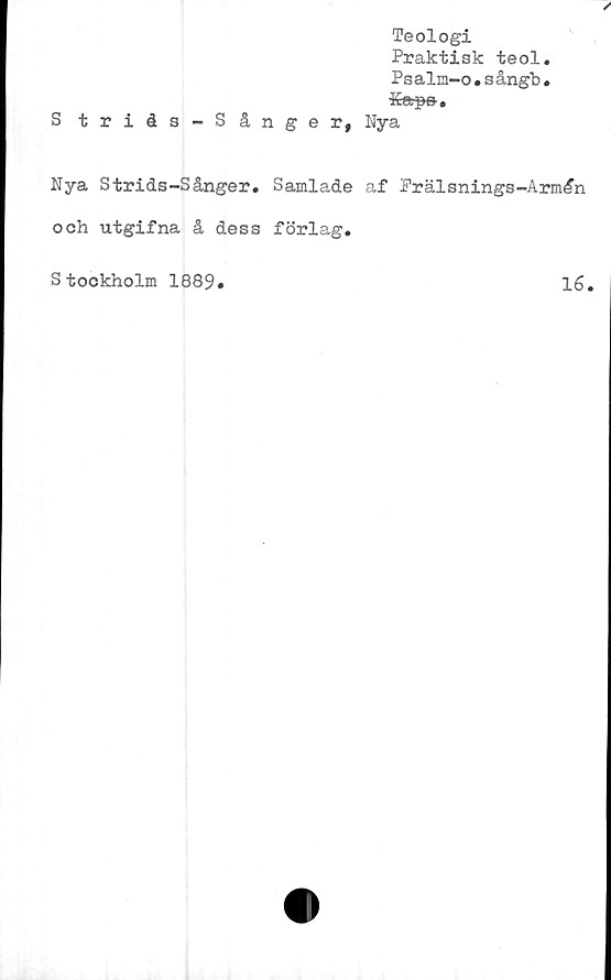  ﻿Teologi
Praktisk teol.
Psalm-o.sångb.
Ttr a
IIuTpCr #
S triås-S ånger, Nya
Nya Strids-Sånger. Samlade af Prälsnings-Arm£n
och utgifna å dess förlag.
S tockholm 1889
16