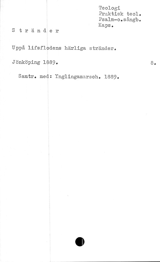  ﻿Teologi
Praktisk teol
Psalm-o.sångb
Kaps.
Uppå lifsflodens härliga stränder.
Jönköping 1889.
Samtr. med: Ynglingamarsch. 1889